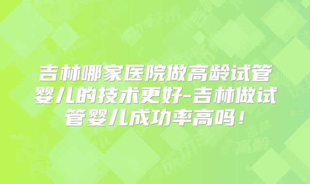 吉林哪家医院做高龄试管婴儿的技术更好-吉林做试管婴儿成功率高吗!