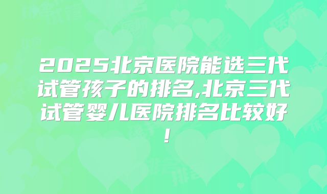 2025北京医院能选三代试管孩子的排名,北京三代试管婴儿医院排名比较好!