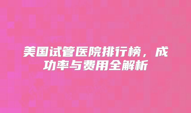 美国试管医院排行榜,成功率与费用全解析