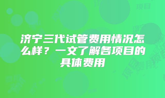 济宁三代试管费用情况怎么样？一文了解各项目的具体费用