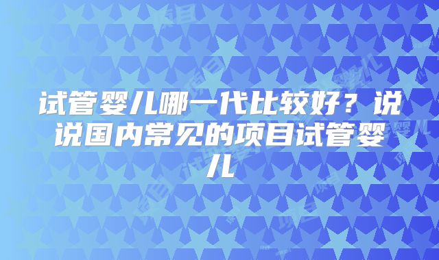 试管婴儿哪一代比较好？说说国内常见的项目试管婴儿
