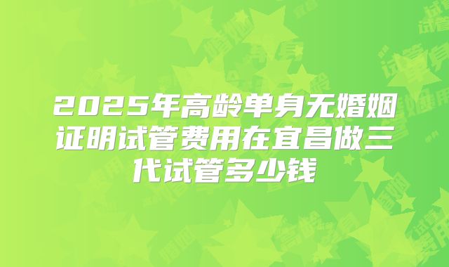 2025年高龄单身无婚姻证明试管费用在宜昌做三代试管多少钱