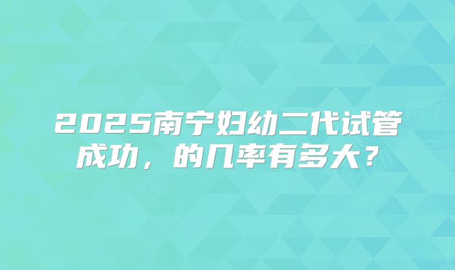 2025南宁妇幼二代试管成功，的几率有多大？