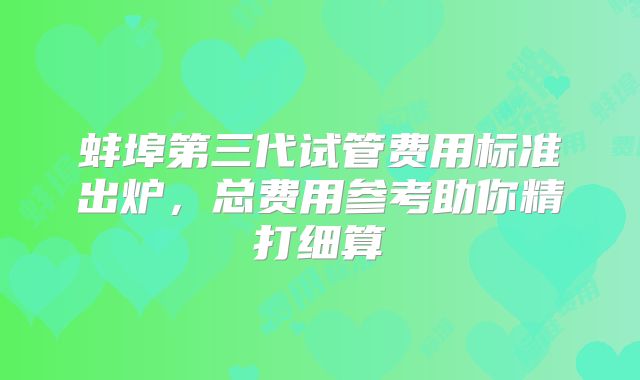 蚌埠第三代试管费用标准出炉,总费用参考助你精打细算