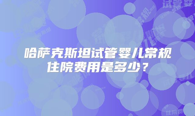 哈萨克斯坦试管婴儿常规住院费用是多少?