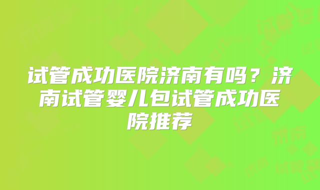 试管成功医院济南有吗?济南试管婴儿包试管成功医院推荐