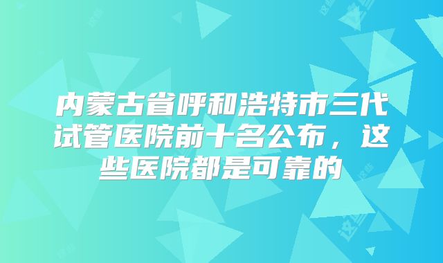 内蒙古省呼和浩特市三代试管医院前十名公布,这些医院都是可靠的