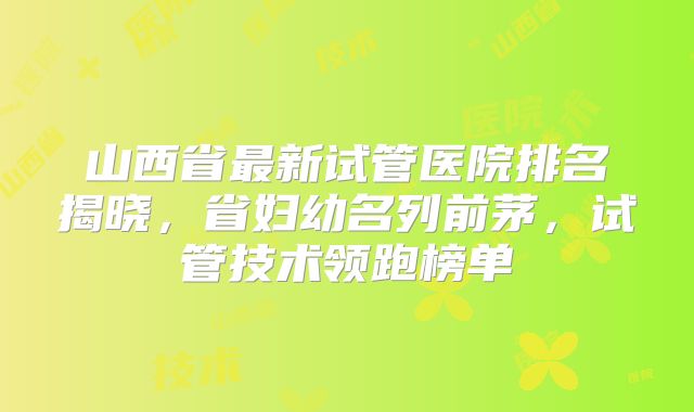 山西省最新试管医院排名揭晓,省妇幼名列前茅,试管技术领跑榜单
