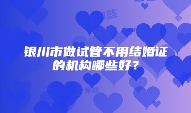 银川市做试管不用结婚证的机构哪些好?