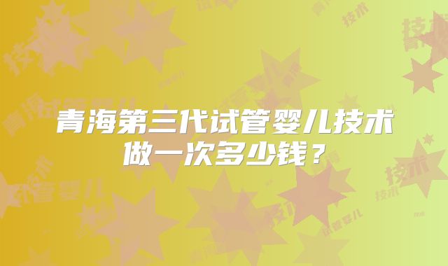 青海第三代试管婴儿技术做一次多少钱?