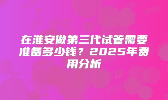 在淮安做第三代试管需要准备多少钱?2025年费用分析
