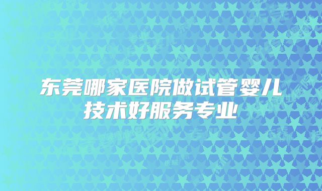 东莞哪家医院做试管婴儿技术好服务专业