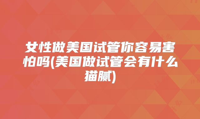 女性做美国试管你容易害怕吗(美国做试管会有什么猫腻)