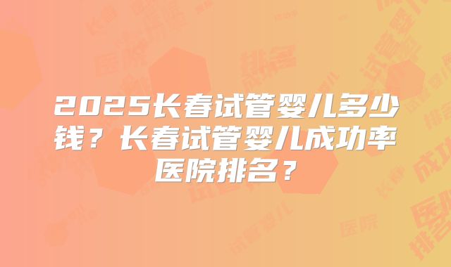 2025长春试管婴儿多少钱?长春试管婴儿成功率医院排名?