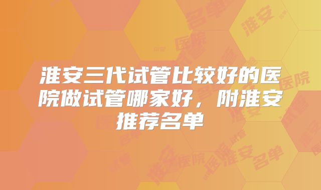 淮安三代试管比较好的医院做试管哪家好,附淮安推荐名单