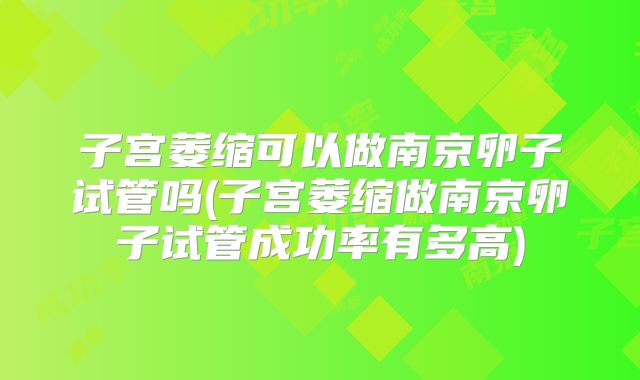 子宫萎缩可以做南京卵子试管吗(子宫萎缩做南京卵子试管成功率有多高)