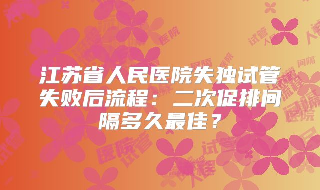 江苏省人民医院失独试管失败后流程：二次促排间隔多久最佳？