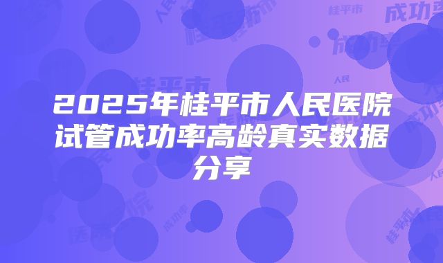 2025年桂平市人民医院试管成功率高龄真实数据分享