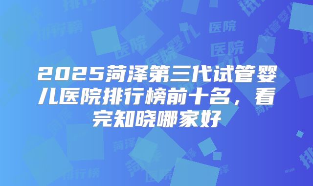 2025菏泽第三代试管婴儿医院排行榜前十名,看完知晓哪家好
