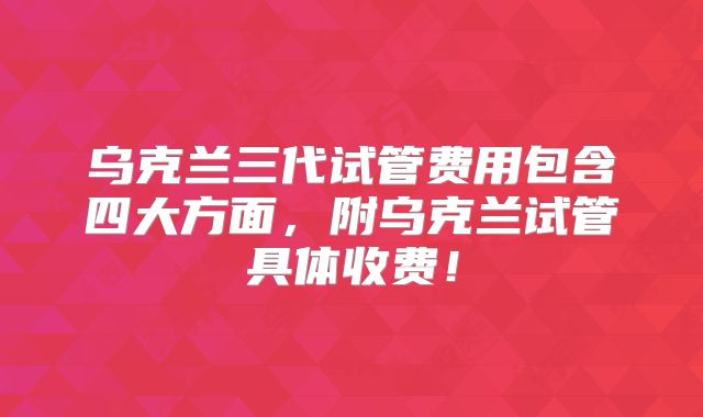 乌克兰三代试管费用包含四大方面,附乌克兰试管具体收费!