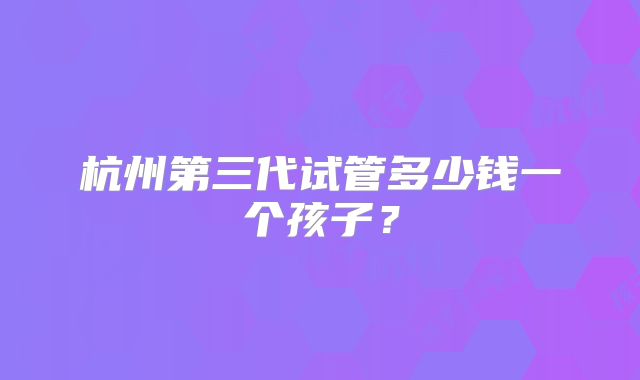杭州第三代试管多少钱一个孩子?