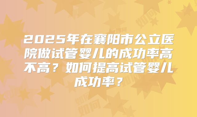 2025年在襄阳市公立医院做试管婴儿的成功率高不高?如何提高试管婴儿成功率?