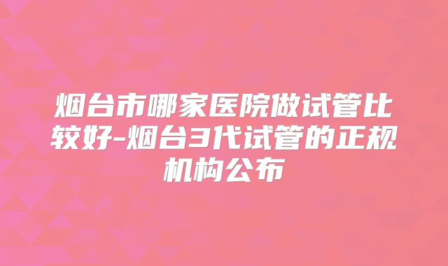 烟台市哪家医院做试管比较好-烟台3代试管的正规机构公布