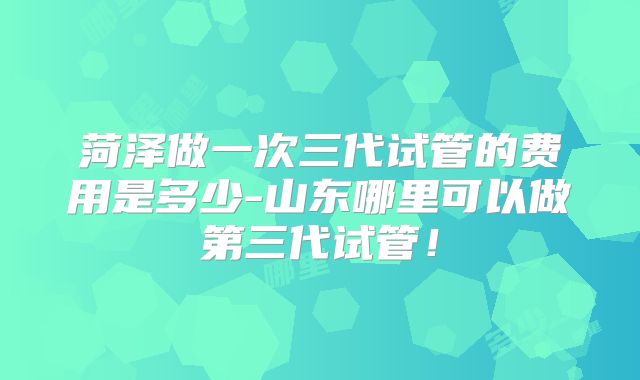 菏泽做一次三代试管的费用是多少-山东哪里可以做第三代试管！