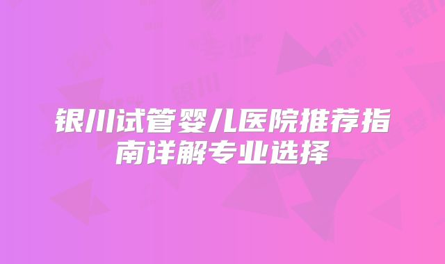 银川试管婴儿医院推荐指南详解专业选择