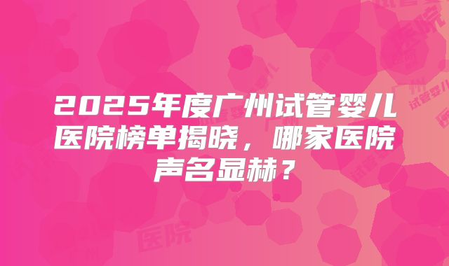 2025年度广州试管婴儿医院榜单揭晓,哪家医院声名显赫?