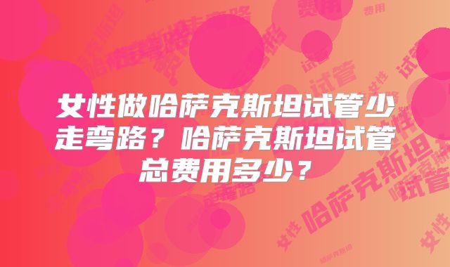 女性做哈萨克斯坦试管少走弯路?哈萨克斯坦试管总费用多少?