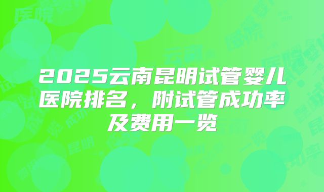 2025云南昆明试管婴儿医院排名,附试管成功率及费用一览