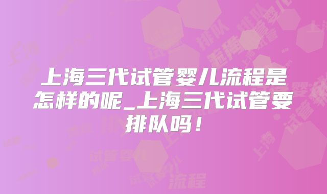 上海三代试管婴儿流程是怎样的呢_上海三代试管要排队吗！