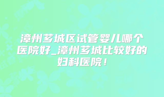 漳州芗城区试管婴儿哪个医院好_漳州芗城比较好的妇科医院!