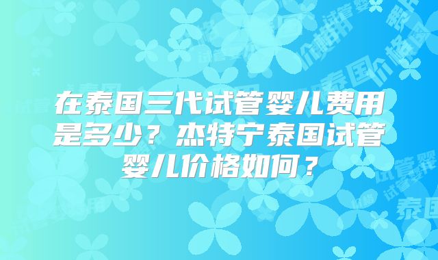 在泰国三代试管婴儿费用是多少？杰特宁泰国试管婴儿价格如何？