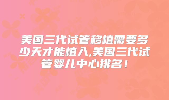 美国三代试管移植需要多少天才能植入,美国三代试管婴儿中心排名！