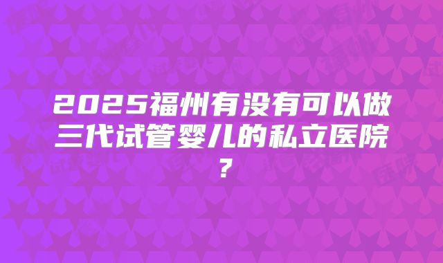 2025福州有没有可以做三代试管婴儿的私立医院？
