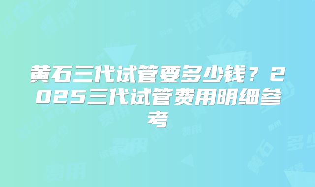 黄石三代试管要多少钱？2025三代试管费用明细参考