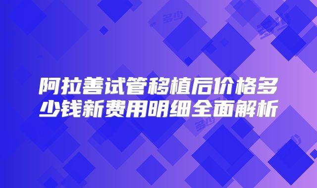 阿拉善试管移植后价格多少钱新费用明细全面解析