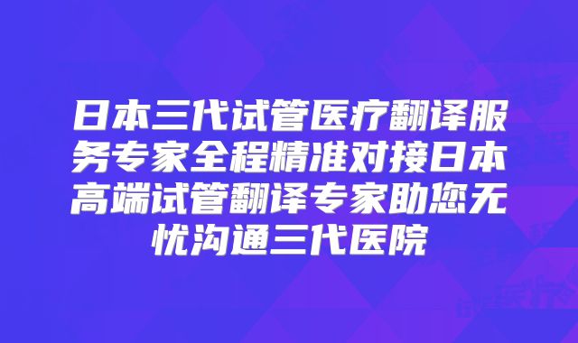 日本三代试管医疗翻译服务专家全程精准对接日本高端试管翻译专家助您无忧沟通三代医院