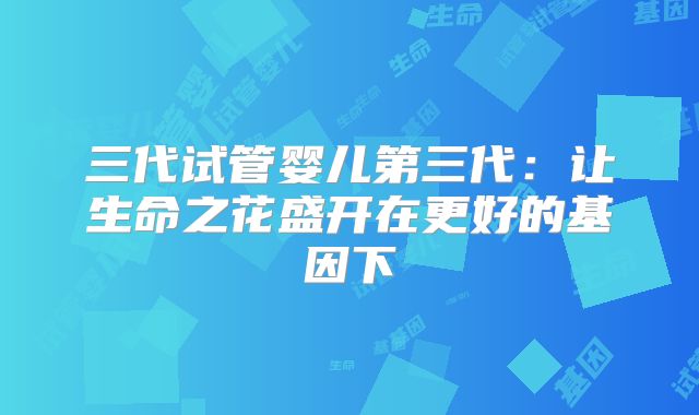三代试管婴儿第三代:让生命之花盛开在更好的基因下