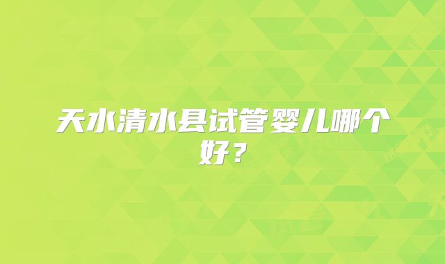 天水清水县试管婴儿哪个好?