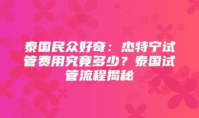 泰国民众好奇：杰特宁试管费用究竟多少？泰国试管流程揭秘
