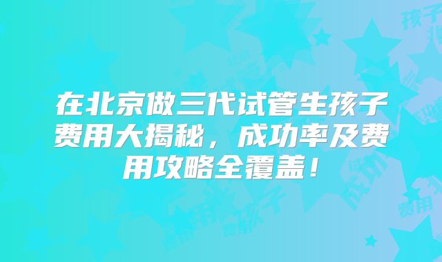 在北京做三代试管生孩子费用大揭秘,成功率及费用攻略全覆盖!