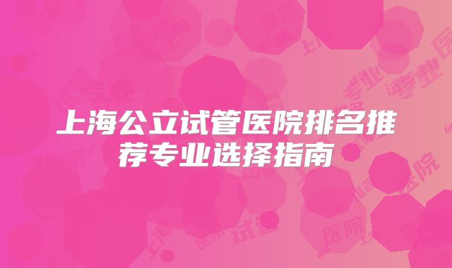上海公立试管医院排名推荐专业选择指南