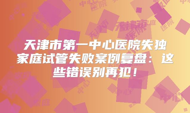 天津市第一中心医院失独家庭试管失败案例复盘：这些错误别再犯！