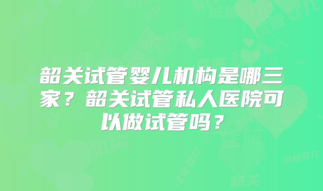 韶关试管婴儿机构是哪三家？韶关试管私人医院可以做试管吗？