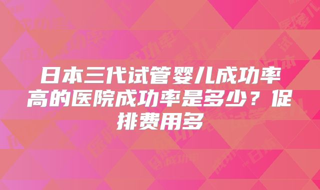 日本三代试管婴儿成功率高的医院成功率是多少？促排费用多