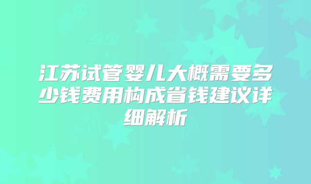 江苏试管婴儿大概需要多少钱费用构成省钱建议详细解析