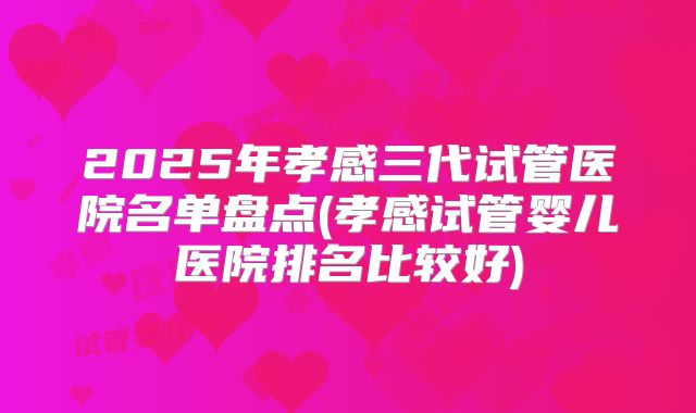 2025年孝感三代试管医院名单盘点(孝感试管婴儿医院排名比较好)